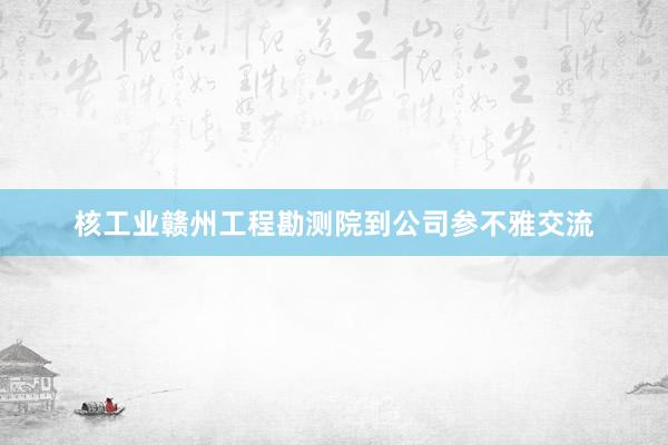 核工业赣州工程勘测院到公司参不雅交流